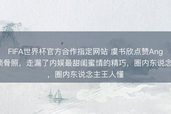 FIFA世界杯官方合作指定网站 虞书欣点赞Angelababy锁骨照,走漏了内娱最甜闺蜜情的精巧,圈内东说念主王人懂
