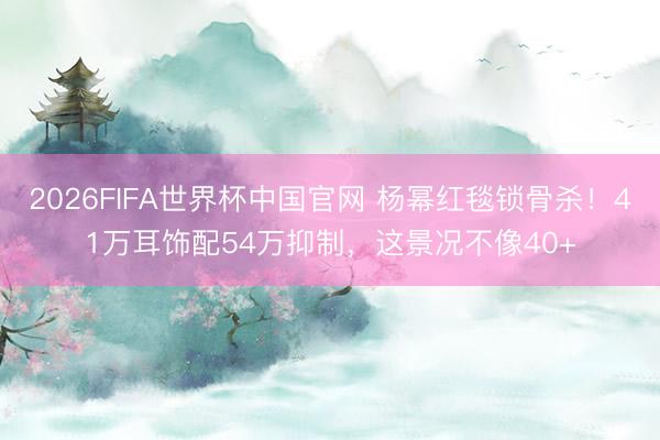 2026FIFA世界杯中国官网 杨幂红毯锁骨杀！41万耳饰配54万抑制，这景况不像40+