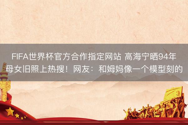FIFA世界杯官方合作指定网站 高海宁晒94年母女旧照上热搜！网友：和姆妈像一个模型刻的