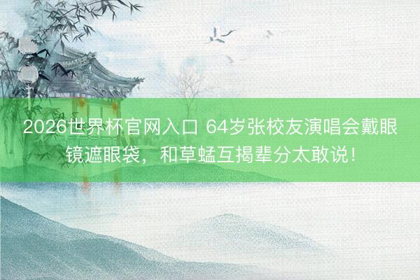 2026世界杯官网入口 64岁张校友演唱会戴眼镜遮眼袋,和草蜢互揭辈分太敢说!