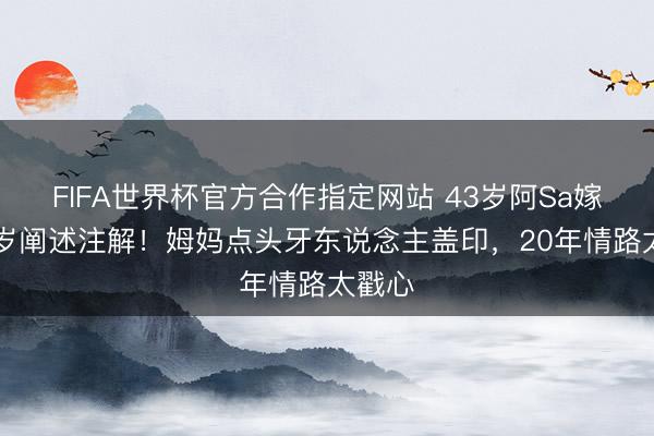 FIFA世界杯官方合作指定网站 43岁阿Sa嫁小10岁阐述注解！姆妈点头牙东说念主盖印，20年情路太戳心