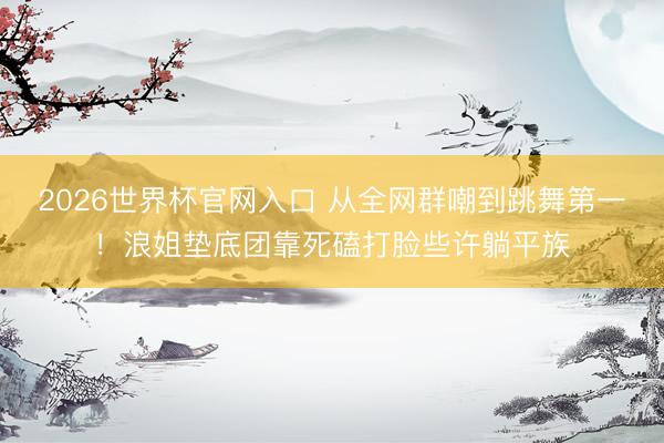 2026世界杯官网入口 从全网群嘲到跳舞第一！浪姐垫底团靠死磕打脸些许躺平族
