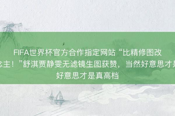 FIFA世界杯官方合作指定网站 “比精修图改造东说念主！”舒淇贾静雯无滤镜生图获赞，当然好意思才是真高档