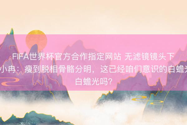 FIFA世界杯官方合作指定网站 无滤镜镜头下的李小冉：瘦到脱相骨骼分明，这已经咱们意识的白蟾光吗？