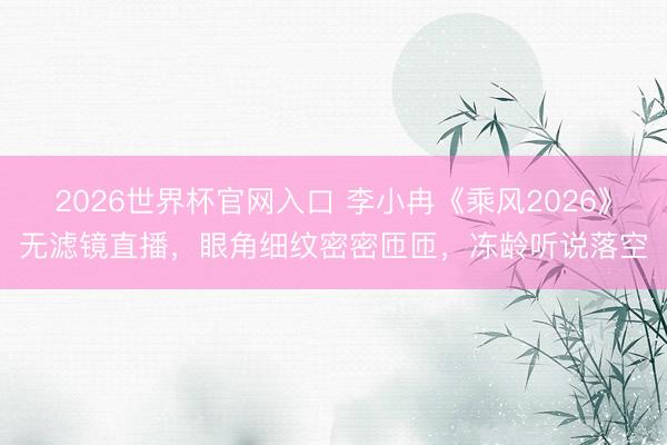 2026世界杯官网入口 李小冉《乘风2026》无滤镜直播，眼角细纹密密匝匝，冻龄听说落空