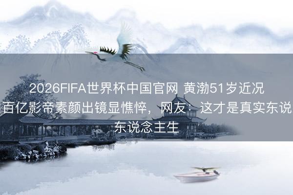 2026FIFA世界杯中国官网 黄渤51岁近况曝光！百亿影帝素颜出镜显憔悴，网友：这才是真实东说念主生