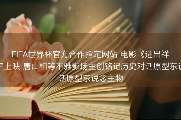 FIFA世界杯官方合作指定网站 电影《进出祥瑞》寰宇上映 唐山相等不雅影场主创铭记历史对话原型东说念主物