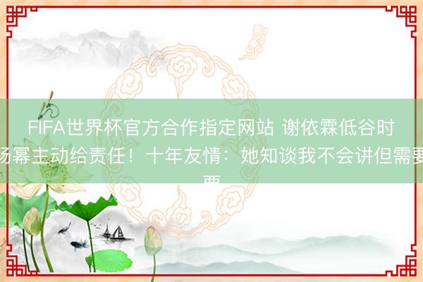 FIFA世界杯官方合作指定网站 谢依霖低谷时杨幂主动给责任！十年友情：她知谈我不会讲但需要