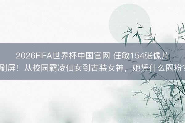 2026FIFA世界杯中国官网 任敏154张像片刷屏！从校园霸凌仙女到古装女神，她凭什么圈粉？