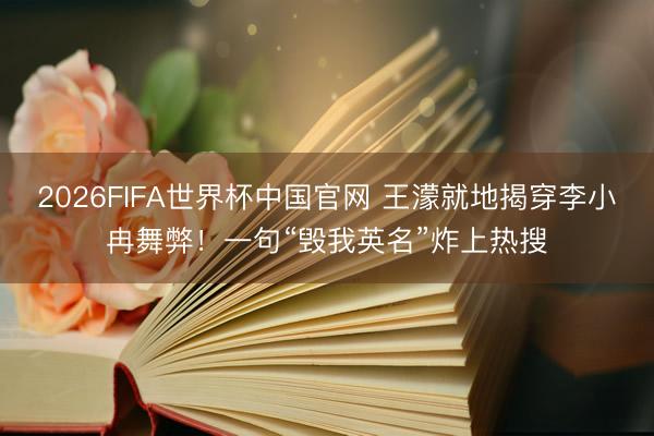 2026FIFA世界杯中国官网 王濛就地揭穿李小冉舞弊！一句“毁我英名”炸上热搜
