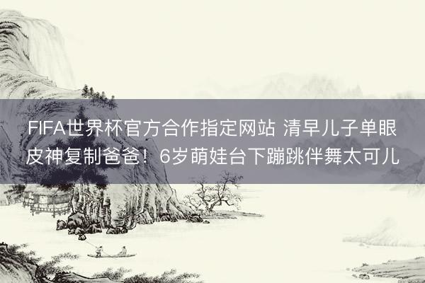FIFA世界杯官方合作指定网站 清早儿子单眼皮神复制爸爸！6岁萌娃台下蹦跳伴舞太可儿