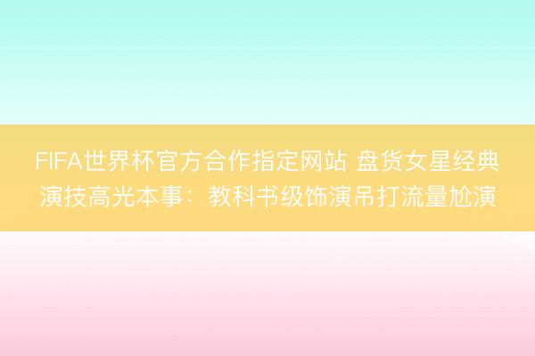 FIFA世界杯官方合作指定网站 盘货女星经典演技高光本事：教科书级饰演吊打流量尬演