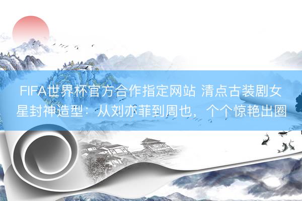 FIFA世界杯官方合作指定网站 清点古装剧女星封神造型：从刘亦菲到周也，个个惊艳出圈