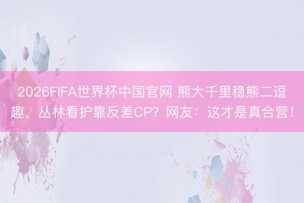 2026FIFA世界杯中国官网 熊大千里稳熊二逗趣，丛林看护靠反差CP？网友：这才是真合营！