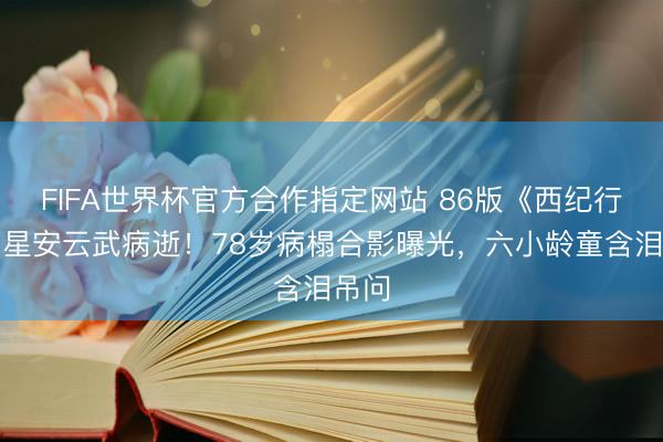 FIFA世界杯官方合作指定网站 86版《西纪行》福星安云武病逝！78岁病榻合影曝光，六小龄童含泪吊问
