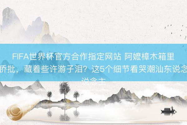 FIFA世界杯官方合作指定网站 阿嬷樟木箱里的侨批，藏着些许游子泪？这5个细节看哭潮汕东说念主