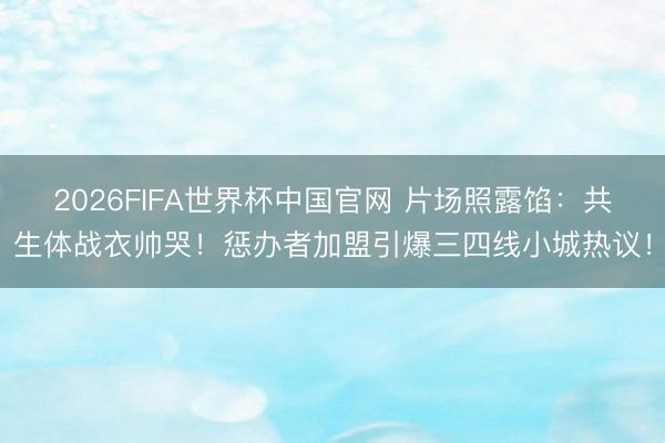 2026FIFA世界杯中国官网 片场照露馅:共生体战衣帅哭!惩办者加盟引爆三四线小城热议!
