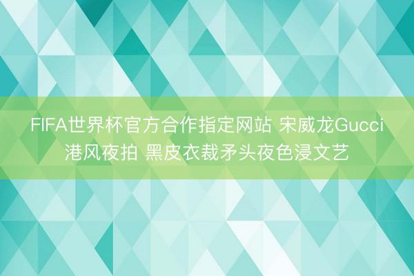 FIFA世界杯官方合作指定网站 宋威龙Gucci港风夜拍 黑皮衣裁矛头夜色浸文艺