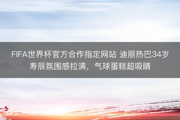 FIFA世界杯官方合作指定网站 迪丽热巴34岁寿辰氛围感拉满，气球蛋糕超吸睛