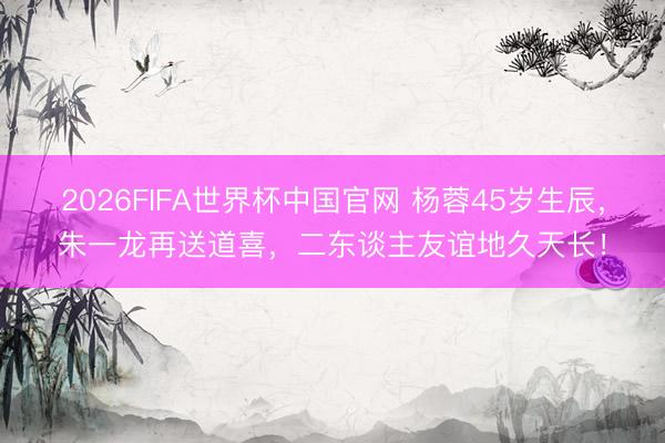 2026FIFA世界杯中国官网 杨蓉45岁生辰，朱一龙再送道喜，二东谈主友谊地久天长！