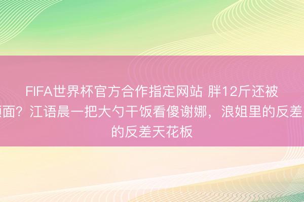 FIFA世界杯官方合作指定网站 胖12斤还被夸更颜面?江语晨一把大勺干饭看傻谢娜,浪姐里的反差天花板
