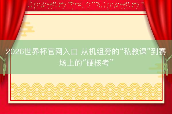 2026世界杯官网入口 从机组旁的“私教课”到赛场上的“硬核考”