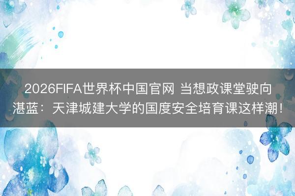 2026FIFA世界杯中国官网 当想政课堂驶向湛蓝：天津城建大学的国度安全培育课这样潮！