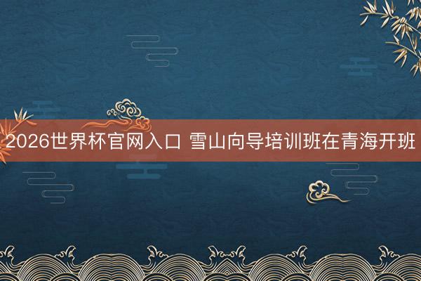 2026世界杯官网入口 雪山向导培训班在青海开班