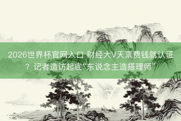 2026世界杯官网入口 财经大V天禀费钱就认证？记者造访起底“东说念主造搭理师”