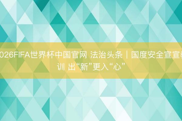 2026FIFA世界杯中国官网 法治头条｜国度安全宣宣教训 出“新”更入“心”