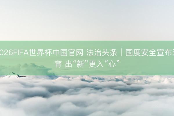 2026FIFA世界杯中国官网 法治头条｜国度安全宣布道育 出“新”更入“心”