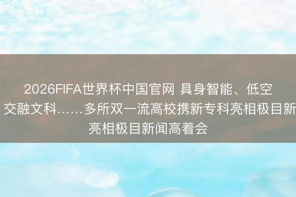 2026FIFA世界杯中国官网 具身智能、低空时刻、AI 交融文科……多所双一流高校携新专科亮相极目新闻高着会
