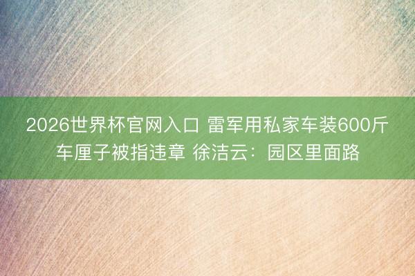 2026世界杯官网入口 雷军用私家车装600斤车厘子被指违章 徐洁云：园区里面路