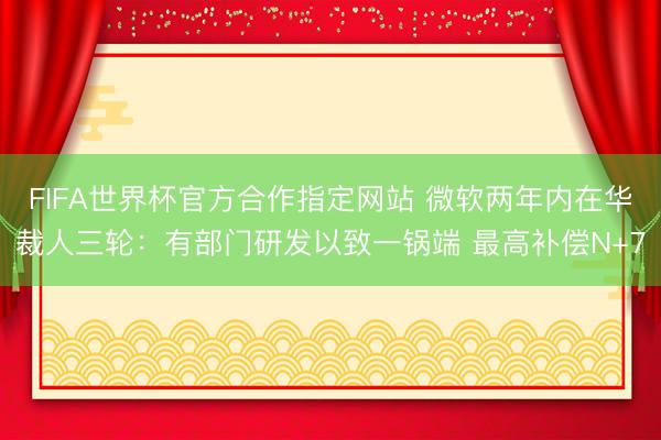 FIFA世界杯官方合作指定网站 微软两年内在华裁人三轮：有部门研发以致一锅端 最高补偿N+7