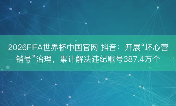2026FIFA世界杯中国官网 抖音：开展“坏心营销号”治理，累计解决违纪账号387.4万个