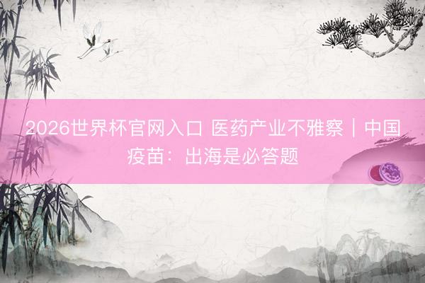 2026世界杯官网入口 医药产业不雅察｜中国疫苗：出海是必答题