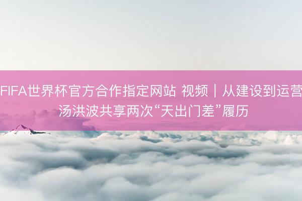 FIFA世界杯官方合作指定网站 视频｜从建设到运营 汤洪波共享两次“天出门差”履历