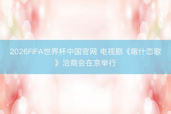 2026FIFA世界杯中国官网 电视剧《喀什恋歌》洽商会在京举行