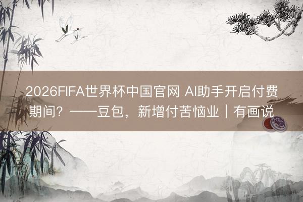 2026FIFA世界杯中国官网 AI助手开启付费期间？——豆包，新增付苦恼业｜有画说