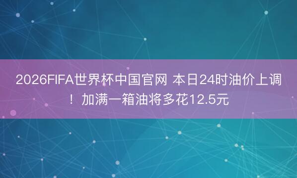2026FIFA世界杯中国官网 本日24时油价上调！加满一箱油将多花12.5元