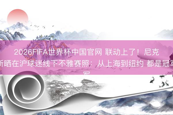 2026FIFA世界杯中国官网 联动上了!尼克斯晒在沪球迷线下不雅赛照:从上海到纽约 都是冠军