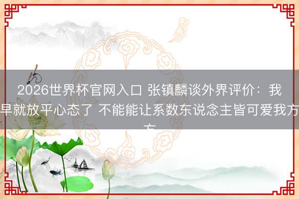 2026世界杯官网入口 张镇麟谈外界评价：我早就放平心态了 不能能让系数东说念主皆可爱我方