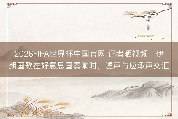 2026FIFA世界杯中国官网 记者晒视频：伊朗国歌在好意思国奏响时，嘘声与应承声交汇