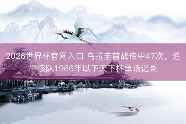 2026世界杯官网入口 乌拉圭首战传中47次，追平该队1966年以下天下杯单场记录