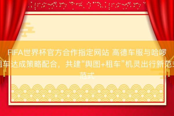 FIFA世界杯官方合作指定网站 高德车服与哈啰租车达成策略配合，共建“舆图+租车”机灵出行新范式