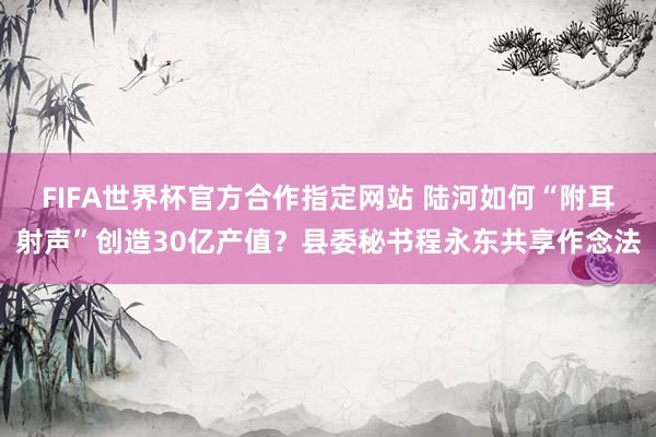 FIFA世界杯官方合作指定网站 陆河如何“附耳射声”创造30亿产值？县委秘书程永东共享作念法
