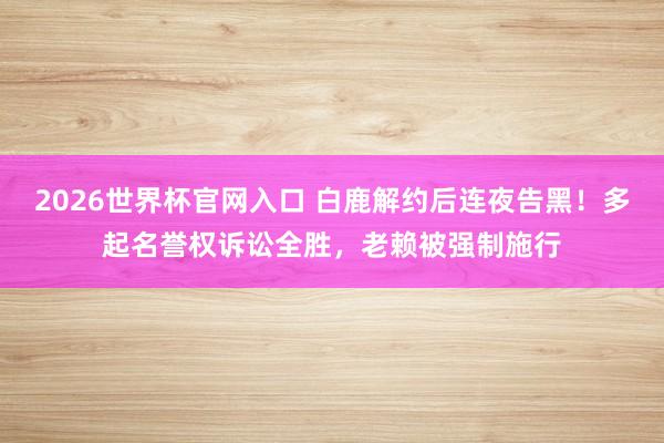 2026世界杯官网入口 白鹿解约后连夜告黑！多起名誉权诉讼全胜，老赖被强制施行