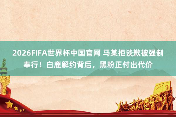 2026FIFA世界杯中国官网 马某拒谈歉被强制奉行！白鹿解约背后，黑粉正付出代价