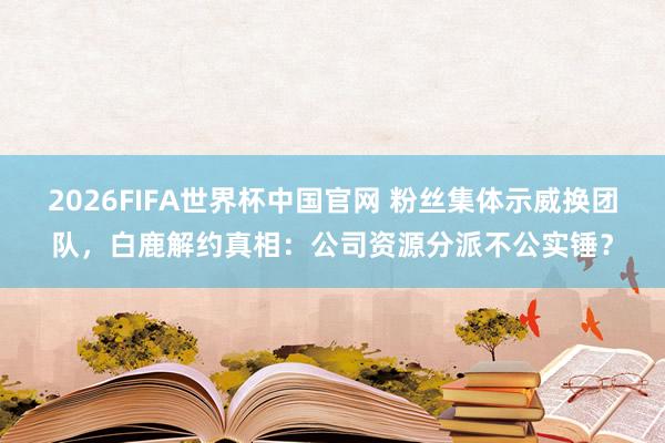 2026FIFA世界杯中国官网 粉丝集体示威换团队,白鹿解约真相:公司资源分派不公实锤?