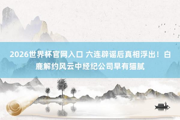 2026世界杯官网入口 六连辟谣后真相浮出！白鹿解约风云中经纪公司早有猫腻